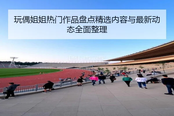 玩偶姐姐热门作品盘点精选内容与最新动态全面整理